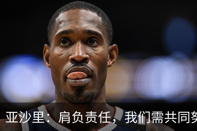 亚沙里：肩负责任，我们需共同努力超越困境